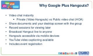 Why Google Plus Hangouts?
• Video chat instantly
 Private (Video Hangouts) vs Public video chat (HOA)
• Share documents and your desktop screen with the group
• Record sessions for viewing later
• Broadcast Hangout live to anyone
• Hangouts accessible via mobile devices
• YouTube video captioning available
• Includes event registration

 
