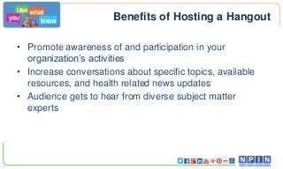 Benefits of Hosting a Hangout
• Promote awareness of and participation in your
organization’s activities
• Increase conversations about specific topics, available
resources, and health related news updates
• Audience gets to hear from diverse subject matter
experts

 