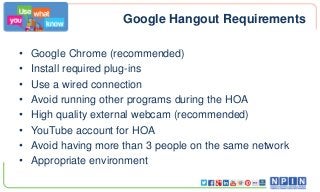 Google Hangout Requirements
•
•
•
•
•
•
•
•

Google Chrome (recommended)
Install required plug-ins
Use a wired connection
Avoid running other programs during the HOA
High quality external webcam (recommended)
YouTube account for HOA
Avoid having more than 3 people on the same network
Appropriate environment

 