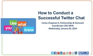 How to Conduct a
Successful Twitter Chat
Carlos Chapman II, Partnerships & Outreach
Coordinator CDC NPIN
Wednesday, January 29, 2014

 