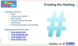Creating the Hashtag
Hashtags should be
• Short
• Unique and creative
• Easy to type
• Focused around the topic
• Memorable
• Avoid double letters and symbols

Hashtag search Web sites
• www.twubs.com
• www.hashtags.org
• www.tagdef.com
• www.Twitter.com

 