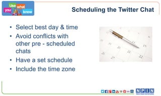 Scheduling the Twitter Chat
• Select best day & time
• Avoid conflicts with
other pre - scheduled
chats
• Have a set schedule
• Include the time zone

 