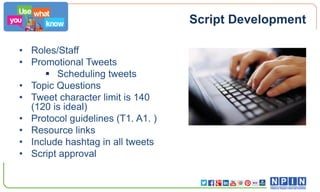 Script Development
• Roles/Staff
• Promotional Tweets
 Scheduling tweets
• Topic Questions
• Tweet character limit is 140
(120 is ideal)
• Protocol guidelines (T1. A1. )
• Resource links
• Include hashtag in all tweets
• Script approval

 