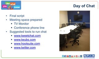 Day of Chat
• Final script
• Meeting space prepared
 TV Monitor
 Conference phone line
• Suggested tools to run chat
 www.tweetchat.com
 www.twubs.com
 www.hootsuite.com
 www.twitter.com

 