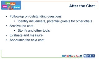 After the Chat
• Follow-up on outstanding questions
• Identify influencers, potential guests for other chats
• Archive the chat
• Storify and other tools
• Evaluate and measure
• Announce the next chat

 