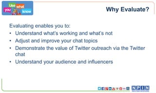 Why Evaluate?
Evaluating enables you to:
• Understand what’s working and what’s not
• Adjust and improve your chat topics
• Demonstrate the value of Twitter outreach via the Twitter
chat
• Understand your audience and influencers

 