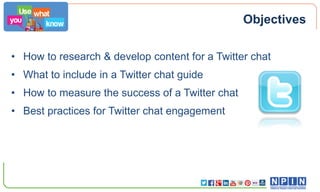 Objectives
• How to research & develop content for a Twitter chat
• What to include in a Twitter chat guide
• How to measure the success of a Twitter chat

• Best practices for Twitter chat engagement

 