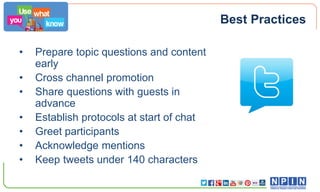 Best Practices
•
•
•
•
•
•
•

Prepare topic questions and content
early
Cross channel promotion
Share questions with guests in
advance
Establish protocols at start of chat
Greet participants
Acknowledge mentions
Keep tweets under 140 characters

 