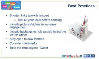 Best Practices
• Shorten links (www.bitly.com)
o Test all your links before sending
• Include pictures/videos to increase
engagement
• Include hashtags to help people follow the
conversation
• Stay open to new formats
• Consider multimedia
• Take the chat beyond Twitter

 