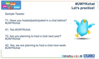 #UWYKchat
Let’s practice!
Sample Tweets:

T1. Have you hosted/participated in a chat before?
#UWYKchat
A1. Yes #UWYKchat
T2. Are you planning to host a chat next year?
#UWYKchat
A2. Yes, we are planning to host a chat next week.
#UWYKchat

 