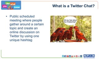 What is a Twitter Chat?
• Public scheduled
meeting where people
gather around a certain
topic and create an
online discussion on
Twitter by using one
unique hashtag

 