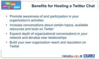 Benefits for Hosting a Twitter Chat
• Promote awareness of and participation in your
organization’s activities
• Increase conversations about certain topics, available
resources and tools on Twitter
• Expand depth of organizational conversations in your
network and develop new relationships
• Build your own organization reach and reputation on
Twitter

 