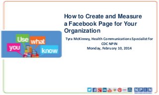 How to Create and Measure
a Facebook Page for Your
Organization
Tyra McKinney, Health Communications Specialist for
CDC NPIN
Monday, February 10, 2014

 