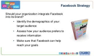 Facebook Strategy
Should your organization integrate Facebook
into its brand?
• Identify the demographics of your
target audience
• Assess how your audience prefers to
receive information

• Make sure that Facebook can help
reach your goals

 