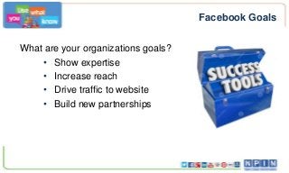 Facebook Goals
What are your organizations goals?
• Show expertise
• Increase reach
• Drive traffic to website
• Build new partnerships

 