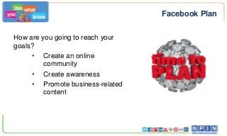 Facebook Plan
How are you going to reach your
goals?
• Create an online
community
• Create awareness
• Promote business-related
content

 