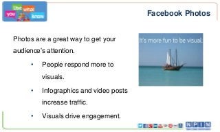 Facebook Photos
Photos are a great way to get your
audience’s attention.
•

People respond more to
visuals.

•

Infographics and video posts
increase traffic.

•

Visuals drive engagement.

 
