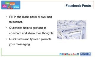 Facebook Posts
• Fill-in-the-blank posts allows fans
to interact.
• Questions help to get fans to
comment and share their thoughts.
• Quick facts and tips can promote
your messaging.

 