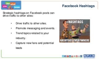Facebook Hashtags
Strategic hashtags on Facebook posts can
drive traffic to other sites:
•

Drive traffic to other sites.

•

Promote messaging and events.

•

Trend topics related to your
industry.

•

Capture new fans and potential
leads

 