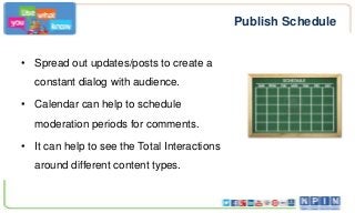 Publish Schedule
• Spread out updates/posts to create a
constant dialog with audience.
• Calendar can help to schedule
moderation periods for comments.
• It can help to see the Total Interactions
around different content types.

 