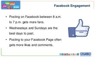 Facebook Engagement
• Posting on Facebook between 8 a.m.
to 7 p.m. gets more fans.
• Wednesdays and Sundays are the
best days to post.
• Posting to your Facebook Page often
gets more likes and comments.

 