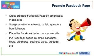 Promote Facebook Page
• Cross-promote Facebook Page on other social
media sites
• Start promotion in advance, to field questions

from followers
• Place the Facebook button on your website
• Put Facebook badge on email signatures,
flyers, brochures, business cards, products,
etc.

 