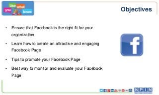 Objectives
•

Ensure that Facebook is the right fit for your
organization

•

Learn how to create an attractive and engaging

Facebook Page
•

Tips to promote your Facebook Page

•

Best way to monitor and evaluate your Facebook
Page

 