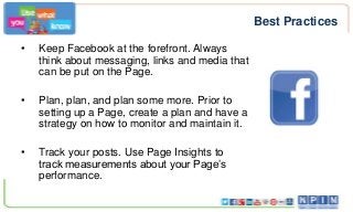 Best Practices
•

Keep Facebook at the forefront. Always
think about messaging, links and media that
can be put on the Page.

•

Plan, plan, and plan some more. Prior to
setting up a Page, create a plan and have a
strategy on how to monitor and maintain it.

•

Track your posts. Use Page Insights to
track measurements about your Page’s
performance.

 