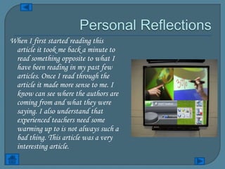 When I first started reading this
 article it took me back a minute to
 read something opposite to what I
 have been reading in my past few
 articles. Once I read through the
 article it made more sense to me. I
 know can see where the authors are
 coming from and what they were
 saying. I also understand that
 experienced teachers need some
 warming up to is not always such a
 bad thing. This article was a very
 interesting article.
 
