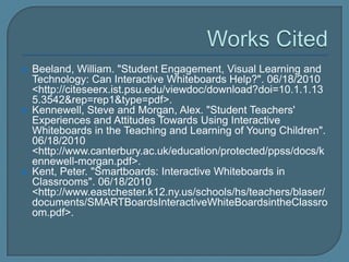    Beeland, William. "Student Engagement, Visual Learning and
    Technology: Can Interactive Whiteboards Help?". 06/18/2010
    <http://citeseerx.ist.psu.edu/viewdoc/download?doi=10.1.1.13
    5.3542&rep=rep1&type=pdf>.
   Kennewell, Steve and Morgan, Alex. "Student Teachers'
    Experiences and Attitudes Towards Using Interactive
    Whiteboards in the Teaching and Learning of Young Children".
    06/18/2010
    <http://www.canterbury.ac.uk/education/protected/ppss/docs/k
    ennewell-morgan.pdf>.
   Kent, Peter. "Smartboards: Interactive Whiteboards in
    Classrooms". 06/18/2010
    <http://www.eastchester.k12.ny.us/schools/hs/teachers/blaser/
    documents/SMARTBoardsInteractiveWhiteBoardsintheClassro
    om.pdf>.
 