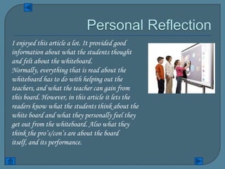 I enjoyed this article a lot. It provided good
information about what the students thought
and felt about the whiteboard.
Normally, everything that is read about the
whiteboard has to do with helping out the
teachers, and what the teacher can gain from
this board. However, in this article it lets the
readers know what the students think about the
white board and what they personally feel they
get out from the whiteboard. Also what they
think the pro’s/con’s are about the board
itself, and its performance.
 