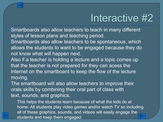    Smartboards also allow teachers to teach in many different
    styles of lesson plans and teaching period.
   Smartboards also allow teachers to be spontaneous, which
    allows the students to want to be engaged because they do
    not know what will happen next.
   Also if a teacher is holding a lecture and a topic comes up
    that the teacher is not prepared for they can acess the
    internet on the smartboard to keep the flow of the lecture
    moving.
   The smartboard will also allow teachers to improve their
    orals skills by combining their oral part of class with
    text, sounds, and graphics.
    • This helps the students learn because of what the kids do at
      home. All students play video games and/or watch TV so including
      all of these graphics, sounds, and videos will easily engage the
      students and keep them engaged.
 