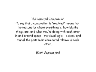The Resolved Composition
  To say that a composition is “resolved” means that
   the reasons for where everything is, how big the
 things are, and what they’re doing with each other
in and around space—the visual logic—is clear, and
  that all the parts seem considered relative to each
                         other.


                (From Samara text)
 