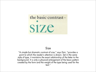 Size
 “A simple but dramatic contrast of size,” says Dair, “provides a
  point to which the reader’s attention is drawn. Set in the same
style of type, it maintains the exact relationship of the letter to the
background. It is only a physical enlargement of the basic pattern
created by the form and the weight of the type being used for the
                                 text.”
 
