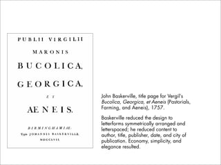John Baskerville, title page for Vergil’s
Bucolica, Georgica, et Aeneis (Pastorials,
Farming, and Aeneis), 1757.

Baskerville reduced the design to
letterforms symmetrically arranged and
letterspaced; he reduced content to
author, title, publisher, date, and city of
publication. Economy, simplicity, and
elegance resulted.
 
