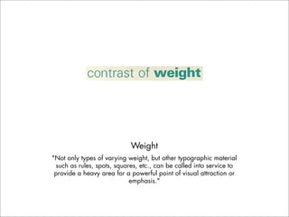 Weight
"Not only types of varying weight, but other typographic material
 such as rules, spots, squares, etc., can be called into service to
 provide a heavy area for a powerful point of visual attraction or
                            emphasis."
 