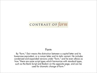 Form
  By "form," Dair means the distinction between a capital letter and its
lowercase equivalent, or a roman letter and its italic variant. He includes
condensed and expanded versions under "form," and he even allows as
 how "there are some script types which harmonize with standard types,
 such as the Bank Script and Bodoni on the opposite page, and can be
                  used for dramatic change of form."
 