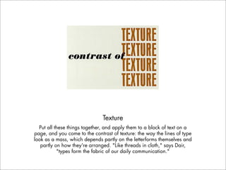 Texture
  Put all these things together, and apply them to a block of text on a
page, and you come to the contrast of texture: the way the lines of type
look as a mass, which depends partly on the letterforms themselves and
   partly on how they're arranged. "Like threads in cloth," says Dair,
           "types form the fabric of our daily communication."
 