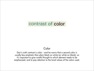 Color
   Dair's sixth contrast is color -- and he warns that a second color is
 usually less emphatic than plain black on white (or white on black), so
   it's important to give careful thought to which element needs to be
emphasized, and to pay attention to the tonal values of the colors used.
 