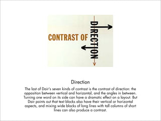 Direction
 The last of Dair's seven kinds of contrast is the contrast of direction: the
opposition between vertical and horizontal, and the angles in between.
Turning one word on its side can have a dramatic effect on a layout. But
   Dair points out that text blocks also have their vertical or horizontal
 aspects, and mixing wide blocks of long lines with tall columns of short
                     lines can also produce a contrast.
 