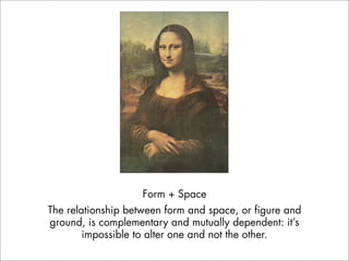 Form + Space
The relationship between form and space, or figure and
ground, is complementary and mutually dependent: it’s
        impossible to alter one and not the other.
 
