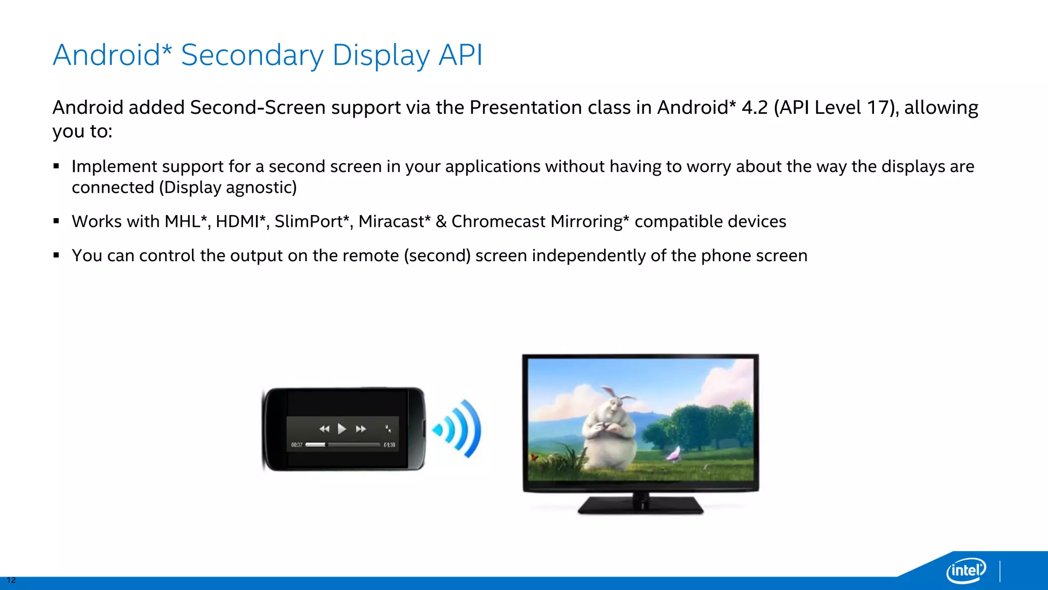 12 
Android* Secondary Display API 
Android added Second-Screen support via the Presentation class in Android* 4.2 (API Level 17), allowing you to: 
Implement support for a second screen in your applications without having to worry about the way the displays are connected (Display agnostic) 
Works with MHL*, HDMI*, SlimPort*, Miracast* & Chromecast Mirroring* compatible devices 
You can control the output on the remote (second) screen independently of the phone screen  