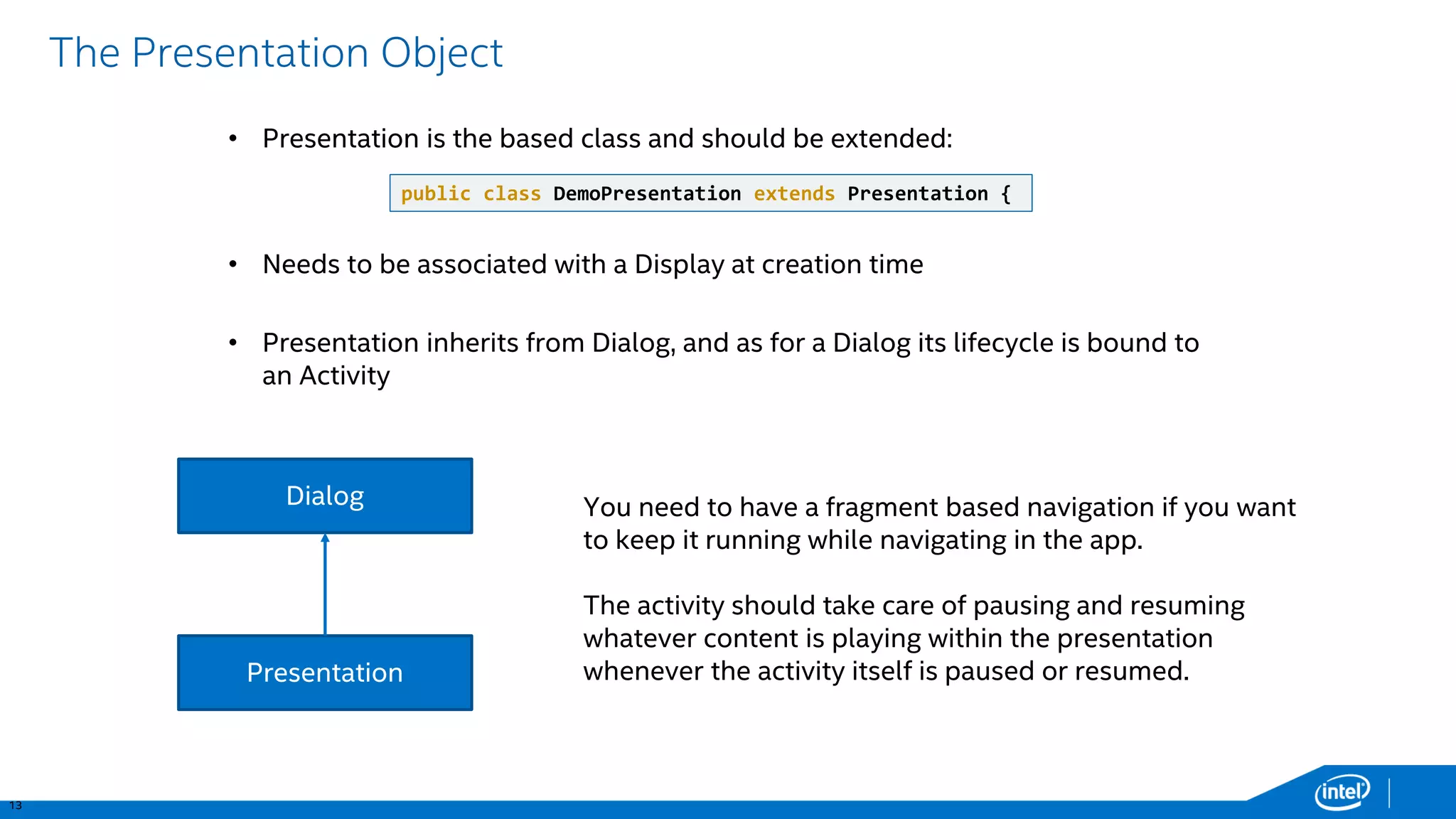 13 
The Presentation Object 
Dialog 
Presentation 
You need to have a fragment based navigation if you want to keep it running while navigating in the app. 
The activity should take care of pausing and resuming whatever content is playing within the presentation whenever the activity itself is paused or resumed. 
•Presentation is the based class and should be extended: 
•Presentation inherits from Dialog, and as for a Dialog its lifecycle is bound to an Activity 
public class DemoPresentation extendsPresentation { 
•Needs to be associated with a Display at creation time  
