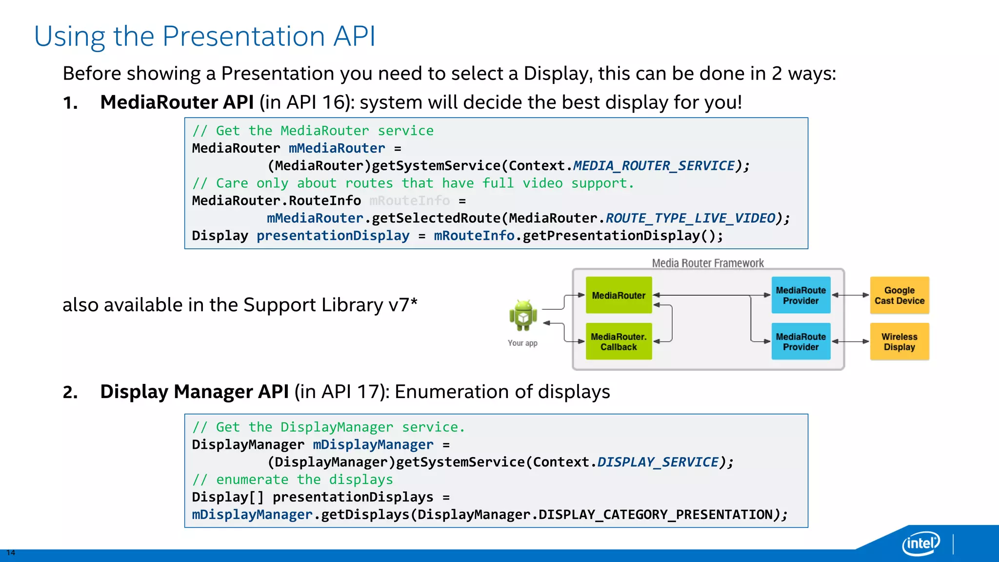 14 
Using the Presentation API 
Before showing a Presentation you need to select a Display, this can be done in 2 ways: 
1.MediaRouterAPI (in API 16): system will decide the best display for you! 
also available in the Support Library v7* 
2.Display Manager API (in API 17): Enumeration of displays 
// Get the MediaRouterservice 
MediaRouter mMediaRouter= (MediaRouter)getSystemService(Context.MEDIA_ROUTER_SERVICE); 
// Care only about routes that have full video support. 
MediaRouter.RouteInfomRouteInfo = mMediaRouter.getSelectedRoute(MediaRouter.ROUTE_TYPE_LIVE_VIDEO); 
Display presentationDisplay= mRouteInfo.getPresentationDisplay(); 
// Get the DisplayManagerservice. 
DisplayManagermDisplayManager= (DisplayManager)getSystemService(Context.DISPLAY_SERVICE); 
// enumerate the displays 
Display[] presentationDisplays= mDisplayManager.getDisplays(DisplayManager.DISPLAY_CATEGORY_PRESENTATION);  