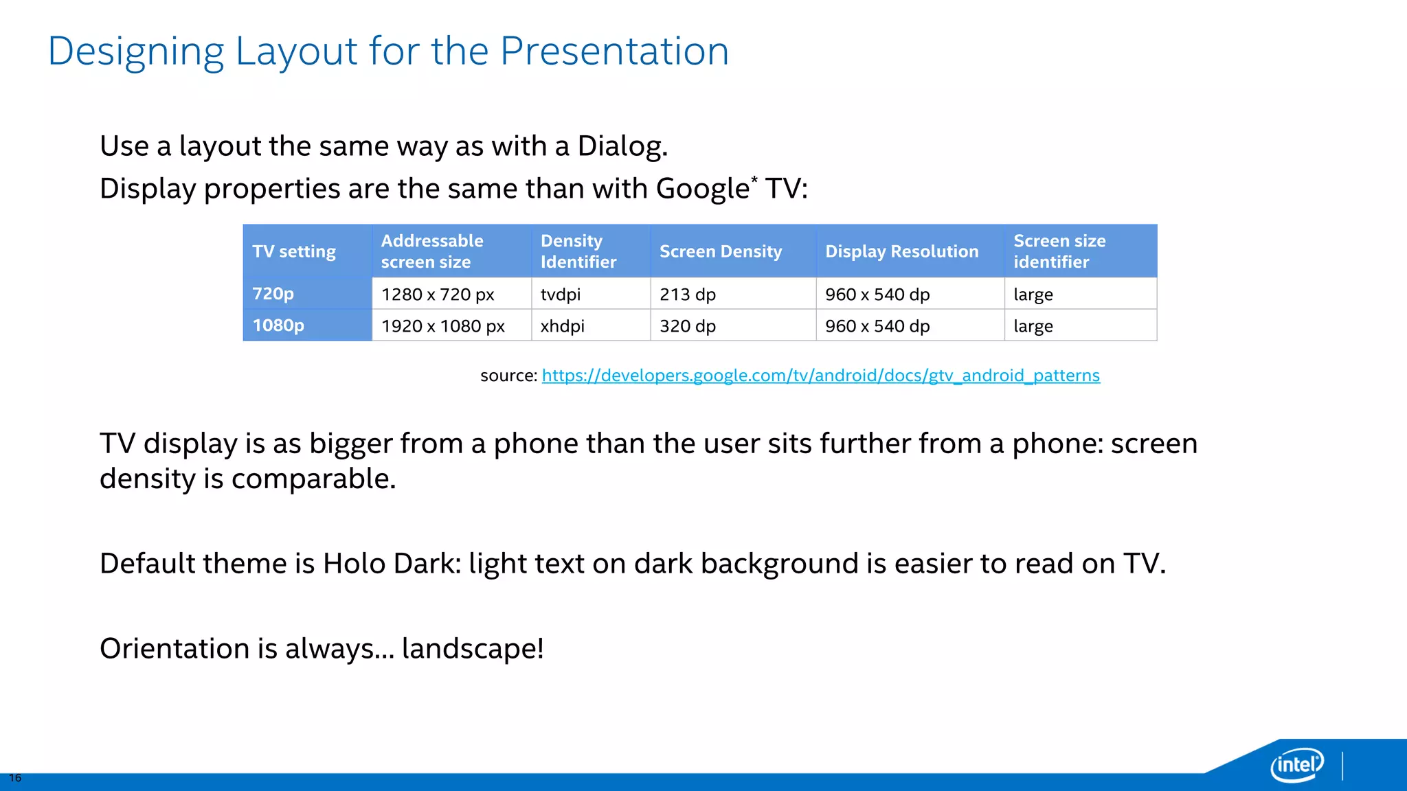 16 
Designing Layout for the Presentation 
Use a layout the same way as with a Dialog. 
Display properties are the same than with Google*TV: 
TV display is as bigger from a phone than the user sits further from a phone: screen density is comparable. 
Default theme is HoloDark: light text on dark background is easier to read on TV. 
Orientation is always… landscape! 
TV setting 
Addressable screen size 
Density Identifier 
Screen Density 
Display Resolution 
Screen size identifier 
720p 
1280 x 720 px 
tvdpi 
213 dp 
960 x 540 dp 
large 
1080p 
1920 x 1080 px 
xhdpi 
320 dp 
960 x 540 dp 
large 
source: https://developers.google.com/tv/android/docs/gtv_android_patterns  
