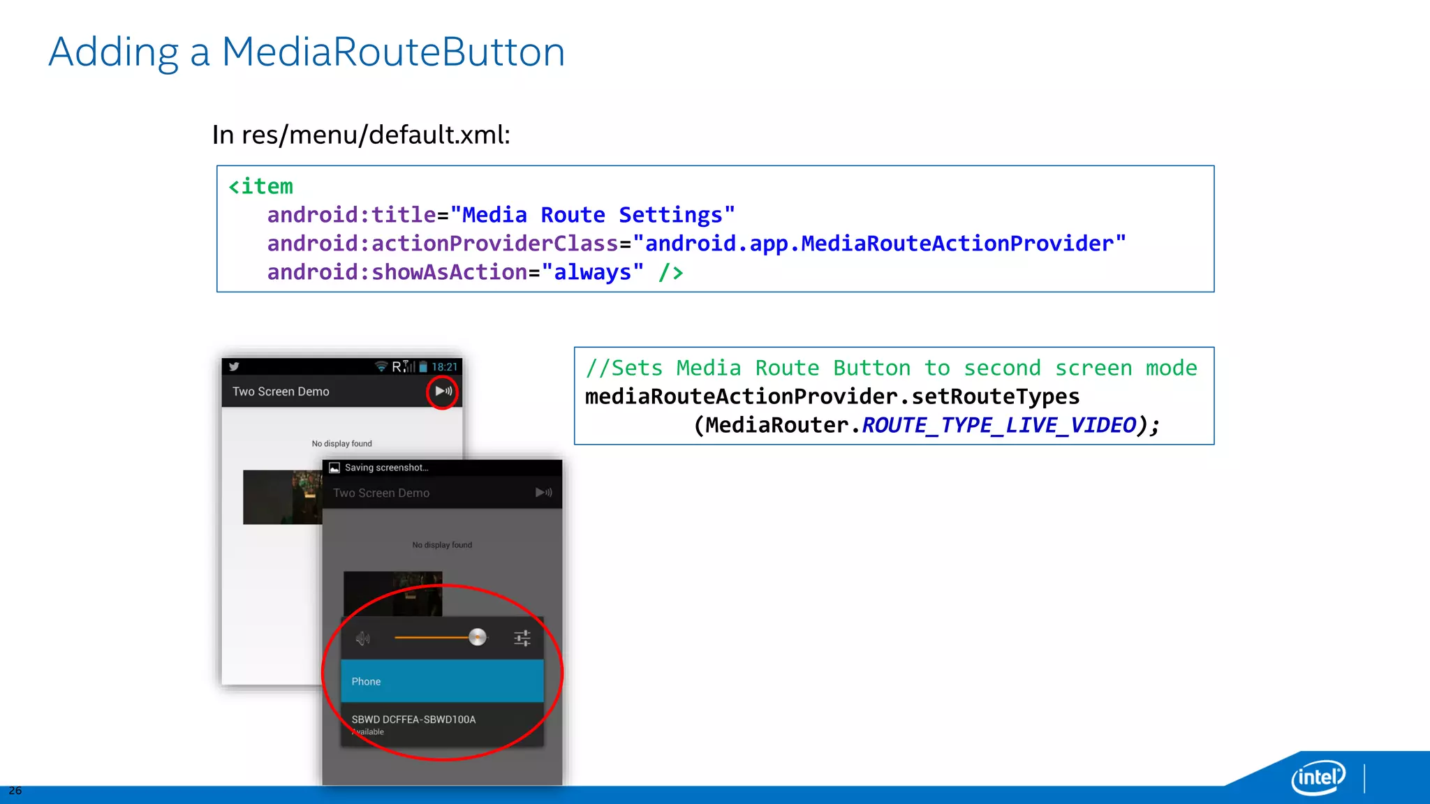 26 
Adding a MediaRouteButton 
In res/menu/default.xml: <item android:title="Media Route Settings" android:actionProviderClass="android.app.MediaRouteActionProvider" android:showAsAction="always" /> //Sets Media Route Button to second screen mode 
mediaRouteActionProvider.setRouteTypes(MediaRouter.ROUTE_TYPE_LIVE_VIDEO);  