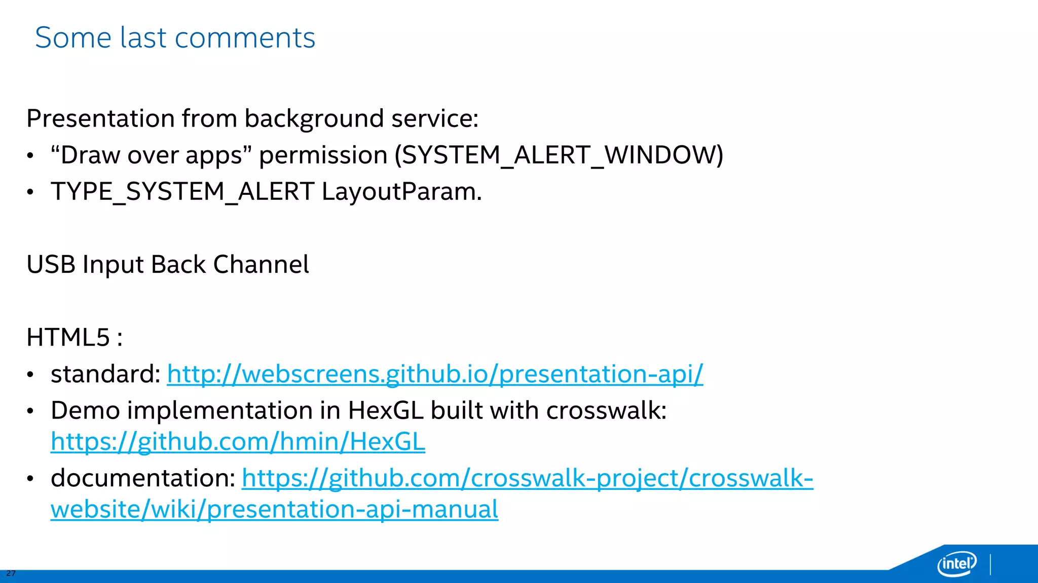 27 
Some last comments 
Presentation from background service: 
•“Draw over apps” permission (SYSTEM_ALERT_WINDOW) 
•TYPE_SYSTEM_ALERTLayoutParam. 
USB Input Back Channel 
HTML5 : 
•standard: http://webscreens.github.io/presentation-api/ 
•Demo implementation in HexGLbuilt with crosswalk: https://github.com/hmin/HexGL 
•documentation: https://github.com/crosswalk-project/crosswalk- website/wiki/presentation-api-manual  