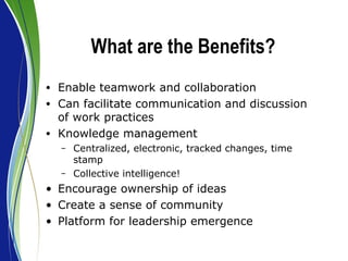 What are the Benefits? Enable teamwork and collaboration Can facilitate communication and discussion of work practices Knowledge management Centralized, electronic, tracked changes, time stamp Collective intelligence! Encourage ownership of ideas Create a sense of community Platform for leadership emergence 