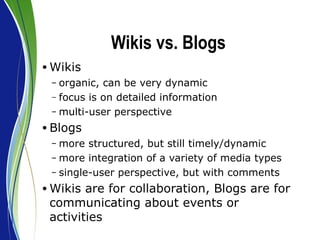 Wikis vs. Blogs Wikis organic, can be very dynamic focus is on detailed information multi-user perspective Blogs more structured, but still timely/dynamic more integration of a variety of media types single-user perspective, but with comments Wikis are for collaboration, Blogs are for communicating about events or activities 
