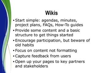 Wikis Start simple: agendas, minutes, project plans, FAQs, How-To guides Provide some content and a basic structure to get things started Encourage participation, but beware of old habits Focus on content not formatting  Capture feedback from users Open up your pages to key partners and stakeholders 
